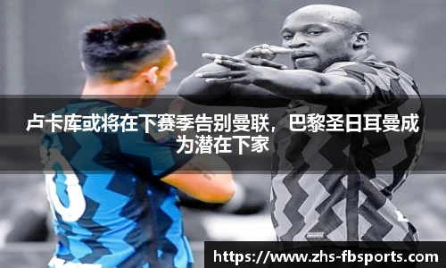 卢卡库或将在下赛季告别曼联，巴黎圣日耳曼成为潜在下家