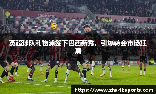 英超球队利物浦签下巴西新秀，引爆转会市场狂潮